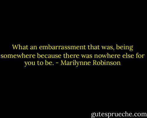 What an embarrassment that was, being somewhere because there was nowhere else for you to be. - Marilynne Robinson