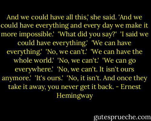 And we could have all this,' she said. 'And we could have everything and every day we make it more impossible.'<br /><br />'What did you say?'<br /><br />'I said we could have everything.'<br /><br />'We can have everything.'<br /><br />'No, we can't.'<br /><br />'We can have the whole world.'<br /><br />'No, we can't.'<br /><br />'We can go everywhere.'<br /><br />'No, we can't. It isn't ours anymore.'<br /><br />'It's ours.'<br /><br />'No, it isn't. And once they take it away, you never get it back. - Ernest Hemingway