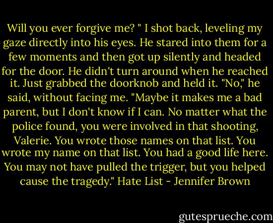 Will you ever forgive me? " I shot back, leveling my gaze directly into his eyes.<br />He stared into them for a few moments and then got up silently and headed for the door. He didn't turn around when he reached it. Just grabbed the doorknob and held it.<br />"No," he said, without facing me. "Maybe it makes me a bad parent, but I don't know if I can. No matter what the police found, you were involved in that shooting, Valerie. You wrote those names on that list. You wrote my name on that list. You had a good life here. You may not have pulled the trigger, but you helped cause the tragedy."<br />Hate List - Jennifer Brown