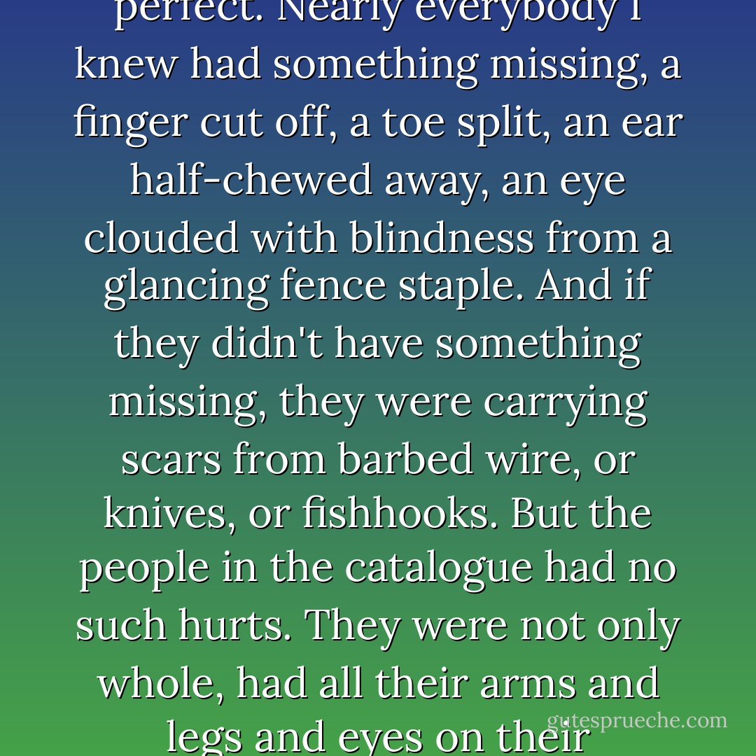 I first became fascinated with the Sears catalogue because all the people in its pages were perfect. Nearly everybody I knew had something missing, a finger cut off, a toe split, an ear half-chewed away, an eye clouded with blindness from a glancing fence staple. And if they didn't have something missing, they were carrying scars from barbed wire, or knives, or fishhooks. But the people in the catalogue had no such hurts. They were not only whole, had all their arms and legs and eyes on their unscarred bodies, but they were also beautiful. - Harry Crews