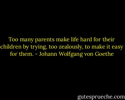 Too many parents make life hard for their children by trying, too zealously, to make it easy for them. - Johann Wolfgang von Goethe