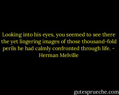 Looking into his eyes, you seemed to see there the yet lingering images of those thousand-fold perils he had calmly confronted through life. - Herman Melville