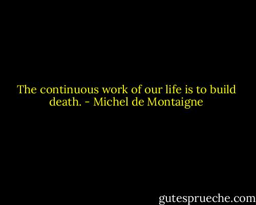 The continuous work of our life is to build death. - Michel de Montaigne