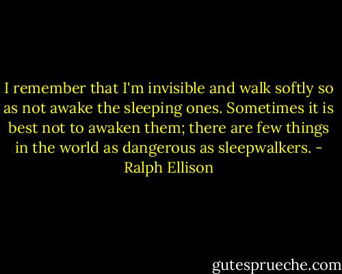 I remember that I'm invisible and walk softly so as not awake the sleeping ones. Sometimes it is best not to awaken them; there are few things in the world as dangerous as sleepwalkers. - Ralph Ellison