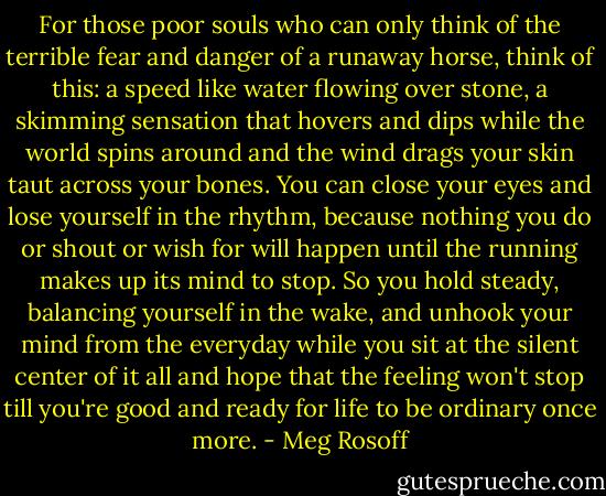 For those poor souls who can only think of the terrible fear and danger of a runaway horse, think of this: a speed like water flowing over stone, a skimming sensation that hovers and dips while the world spins around and the wind drags your skin taut across your bones. You can close your eyes and lose yourself in the rhythm, because nothing you do or shout or wish for will happen until the running makes up its mind to stop. So you hold steady, balancing yourself in the wake, and unhook your mind from the everyday while you sit at the silent center of it all and hope that the feeling won't stop till you're good and ready for life to be ordinary once more. - Meg Rosoff