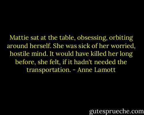 Mattie sat at the table, obsessing, orbiting around herself. She was sick of her worried, hostile mind. It would have killed her long before, she felt, if it hadn't needed the transportation. - Anne Lamott