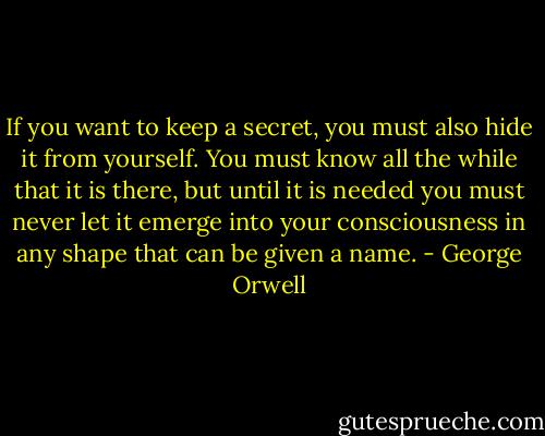 If you want to keep a secret, you must also hide it from yourself. You must know all the while that it is there, but until it is needed you must never let it emerge into your consciousness in any shape that can be given a name. - George Orwell