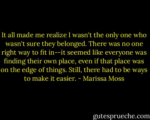 It all made me realize I wasn't the only one who wasn't sure they belonged. There was no one right way to fit in--it seemed like everyone was finding their own place, even if that place was on the edge of things. Still, there had to be ways to make it easier. - Marissa Moss
