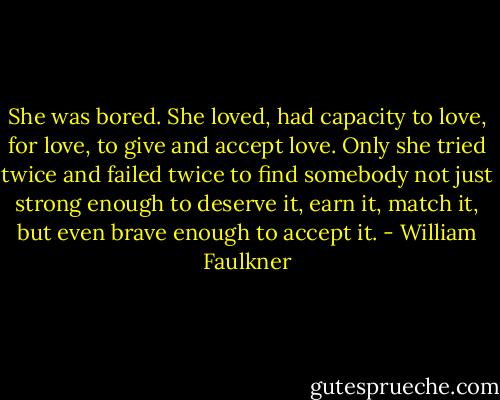 She was bored. She loved, had capacity to love, for love, to give and accept love. Only she tried twice and failed twice to find somebody not just strong enough to deserve it, earn it, match it, but even brave enough to accept it. - William Faulkner