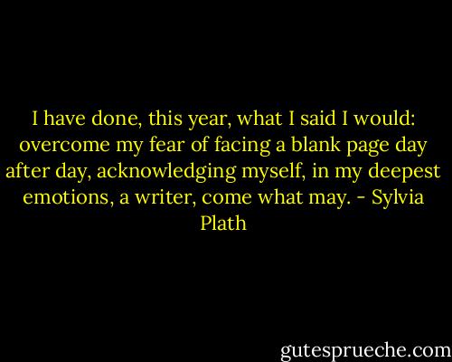 I have done, this year, what I said I would: overcome my fear of facing a blank page day after day, acknowledging myself, in my deepest emotions, a writer, come what may. - Sylvia Plath