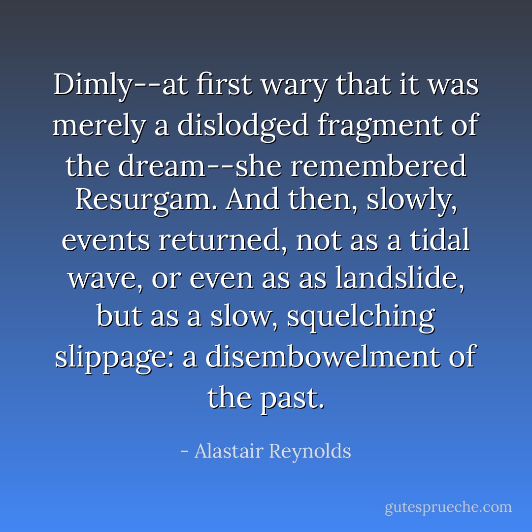 Dimly--at first wary that it was merely a dislodged fragment of the dream--she remembered Resurgam. And then, slowly, events returned, not as a tidal wave, or even as as landslide, but as a slow, squelching slippage: a disembowelment of the past. - Alastair Reynolds