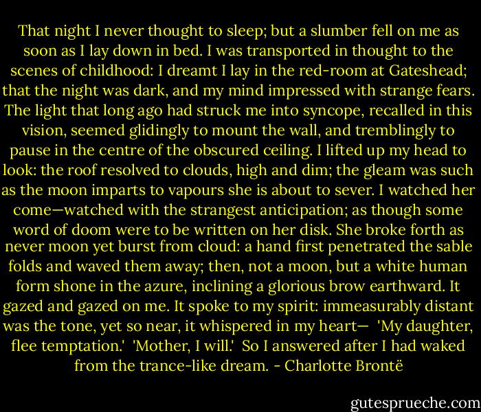That night I never thought to sleep; but a slumber fell on me as soon as I lay down in bed. I was transported in thought to the scenes of childhood: I dreamt I lay in the red-room at Gateshead; that the night was dark, and my mind impressed with strange fears. The light that long ago had struck me into syncope, recalled in this vision, seemed glidingly to mount the wall, and tremblingly to pause in the centre of the obscured ceiling. I lifted up my head to look: the roof resolved to clouds, high and dim; the gleam was such as the moon imparts to vapours she is about to sever. I watched her come—watched with the strangest anticipation; as though some word of doom were to be written on her disk. She broke forth as never moon yet burst from cloud: a hand first penetrated the sable folds and waved them away; then, not a moon, but a white human form shone in the azure, inclining a glorious brow earthward. It gazed and gazed on me. It spoke to my spirit: immeasurably distant was the tone, yet so near, it whispered in my heart—<br /><br />'My daughter, flee temptation.'<br /><br />'Mother, I will.'<br /><br />So I answered after I had waked from the trance-like dream. - Charlotte Brontë
