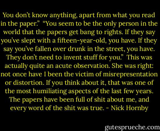 You don’t know anything, apart from what you read in the paper.”<br /> “You seem to be the only person in the world that the papers get bang to rights. If they say you’ve slept with a fifteen­-year­-old, you have. If they say you’ve fallen over drunk in the street, you have. They don’t need to invent stuff for you.”<br /> This was actually quite an acute observation. She was right: not once have I been the victim of misrepresentation or distortion. If you think about it, that was one of the most humiliating aspects of the last few years. The papers have been full of shit about me, and every word of the shit was true. - Nick Hornby