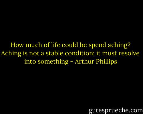 How much of life could he spend aching? Aching is not a stable condition; it must resolve into something - Arthur Phillips