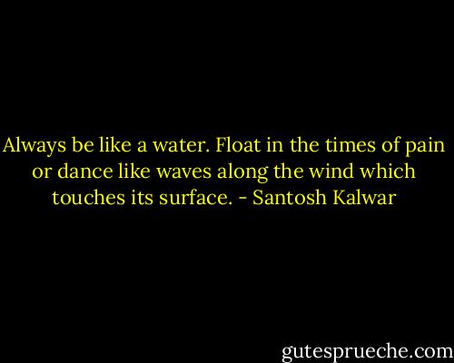 Always be like a water. Float in the times of pain or dance like waves along the wind which touches its surface. - Santosh Kalwar