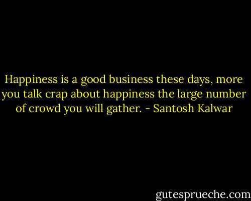 Happiness is a good business these days, more you talk crap about happiness the large number of crowd you will gather. - Santosh Kalwar