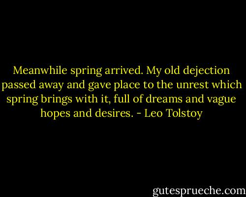 Meanwhile spring arrived. My old dejection passed away and gave place to the unrest which spring brings with it, full of dreams and vague hopes and desires. - Leo Tolstoy