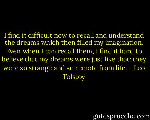 I find it difficult now to recall and understand the dreams which then filled my imagination. Even when I can recall them, I find it hard to believe that my dreams were just like that: they were so strange and so remote from life. - Leo Tolstoy