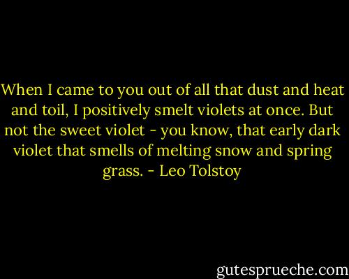 When I came to you out of all that dust and heat and toil, I positively smelt violets at once. But not the sweet violet - you know, that early dark violet that smells of melting snow and spring grass. - Leo Tolstoy
