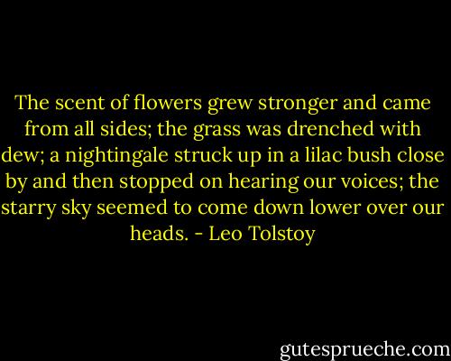 The scent of flowers grew stronger and came from all sides; the grass was drenched with dew; a nightingale struck up in a lilac bush close by and then stopped on hearing our voices; the starry sky seemed to come down lower over our heads. - Leo Tolstoy