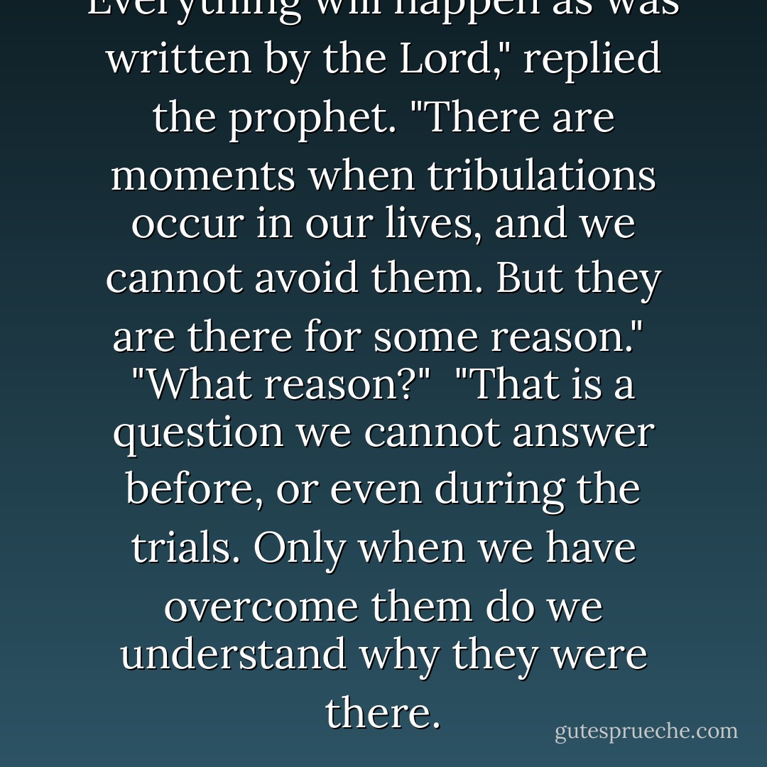 Everything will happen as was written by the Lord," replied the prophet. "There are moments when tribulations occur in our lives, and we cannot avoid them. But they are there for some reason."<br /><br />"What reason?"<br /><br />"That is a question we cannot answer before, or even during the trials. Only when we have overcome them do we understand why they were there. - Paulo Coelho