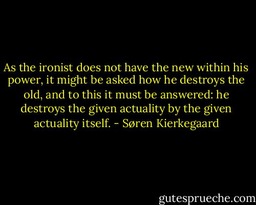 As the ironist does not have the new within his power, it might be asked how he destroys the old, and to this it must be answered: he destroys the given actuality by the given actuality itself. - Søren Kierkegaard