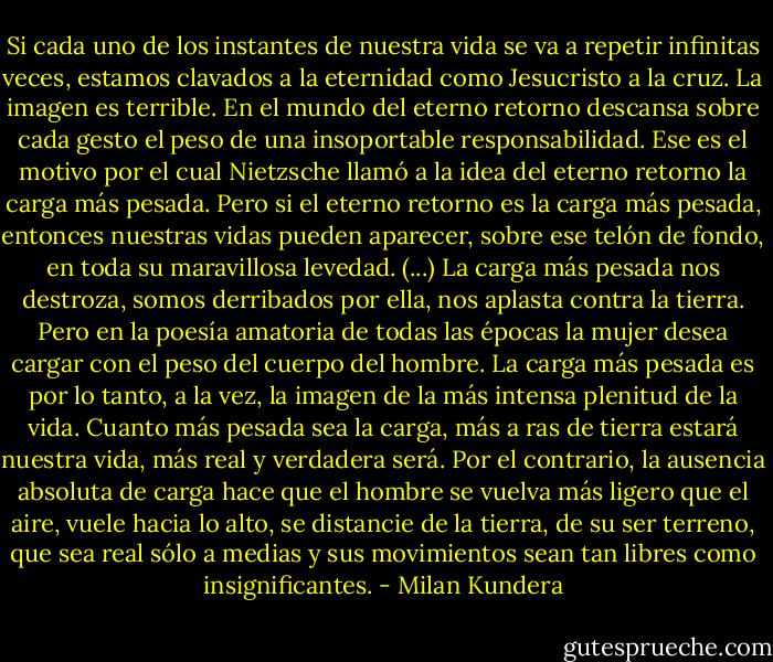 Si cada uno de los instantes de nuestra vida se va a repetir infinitas veces, estamos clavados a la eternidad como Jesucristo a la cruz. La imagen es terrible. En el mundo del eterno retorno descansa sobre cada gesto el peso de una insoportable responsabilidad. Ese es el motivo por el cual Nietzsche llamó a la idea del eterno retorno la carga más pesada. Pero si el eterno retorno es la carga más pesada, entonces nuestras vidas pueden aparecer, sobre ese telón de fondo, en toda su maravillosa levedad.<br />(...)<br />La carga más pesada nos destroza, somos derribados por ella, nos aplasta contra la tierra. Pero en la poesía amatoria de todas las épocas la mujer desea cargar con el peso del cuerpo del hombre. La carga más pesada es por lo tanto, a la vez, la imagen de la más intensa plenitud de la vida. Cuanto más pesada sea la carga, más a ras de tierra estará nuestra vida, más real y verdadera será. Por el contrario, la ausencia absoluta de carga hace que el hombre se vuelva más ligero que el aire, vuele hacia lo alto, se distancie de la tierra, de su ser terreno, que sea real sólo a medias y sus movimientos sean tan libres como insignificantes. - Milan Kundera