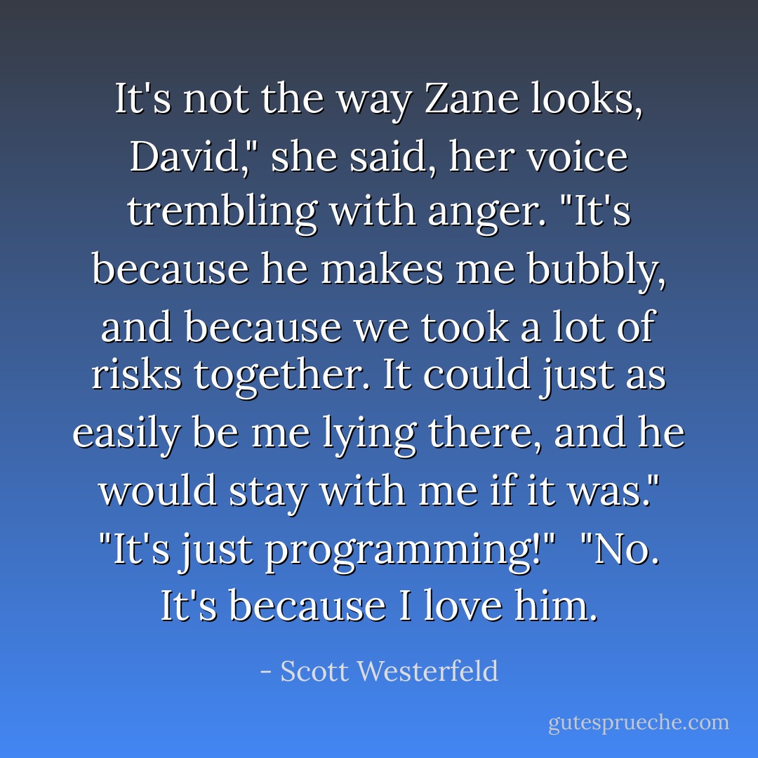 It's not the way Zane looks, David," she said, her voice trembling with anger. "It's because he makes me bubbly, and because we took a lot of risks together. It could just as easily be me lying there, and he would stay with me if it was."<br />"It's just programming!" <br />"No. It's because I love him. - Scott Westerfeld