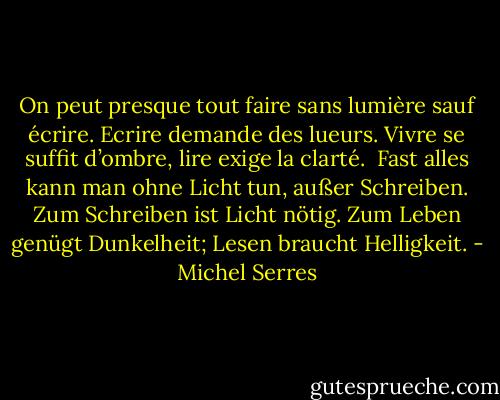 On peut presque tout faire sans lumière sauf écrire. Ecrire demande des lueurs. Vivre se suffit d’ombre, lire exige la clarté.<br /><br />Fast alles kann man ohne Licht tun, außer Schreiben. Zum Schreiben ist Licht nötig. Zum Leben genügt Dunkelheit; Lesen braucht Helligkeit. - Michel Serres