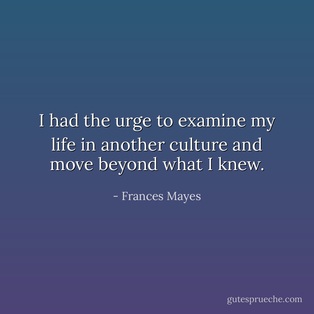 I had the urge to examine my life in another culture and move beyond what I knew. - Frances Mayes