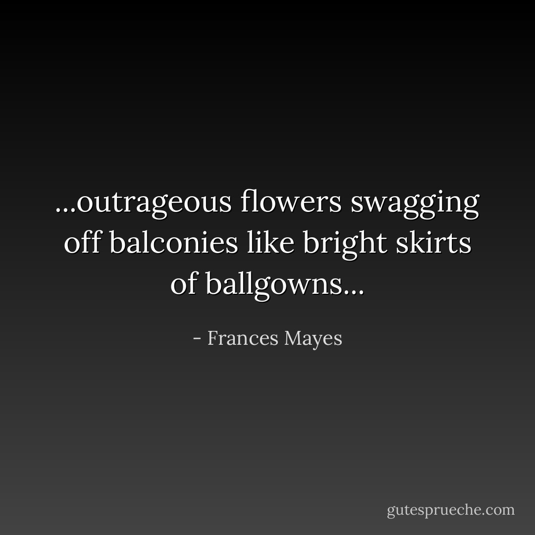 ...outrageous flowers swagging off balconies like bright skirts of ballgowns... - Frances Mayes