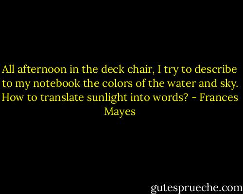 All afternoon in the deck chair, I try to describe to my notebook the colors of the water and sky. How to translate sunlight into words? - Frances Mayes