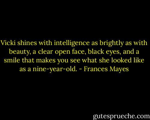 Vicki shines with intelligence as brightly as with beauty, a clear open face, black eyes, and a smile that makes you see what she looked like as a nine-year-old. - Frances Mayes