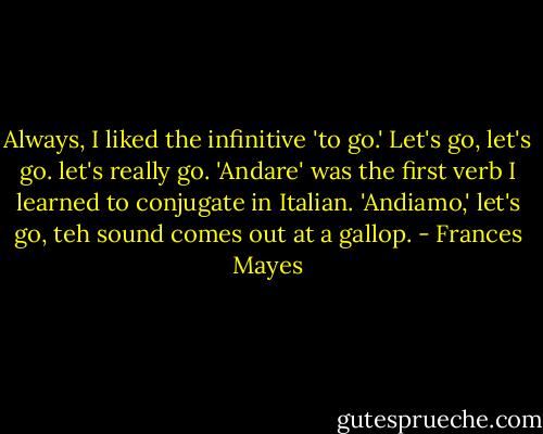 Always, I liked the infinitive 'to go.' Let's go, let's go. let's really go. 'Andare' was the first verb I learned to conjugate in Italian. 'Andiamo,' let's go, teh sound comes out at a gallop. - Frances Mayes