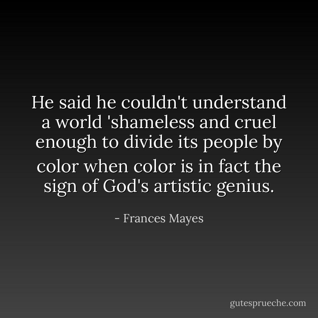 He said he couldn't understand a world 'shameless and cruel enough to divide its people by color when color is in fact the sign of God's artistic genius. - Frances Mayes
