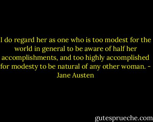 I do regard her as one who is too modest for the world in general to be aware of half her accomplishments, and too highly accomplished for modesty to be natural of any other woman. - Jane Austen