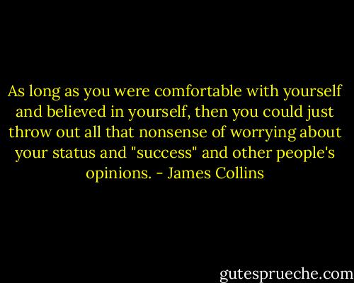 As long as you were comfortable with yourself and believed in yourself, then you could just throw out all that nonsense of worrying about your status and "success" and other people's opinions. - James Collins