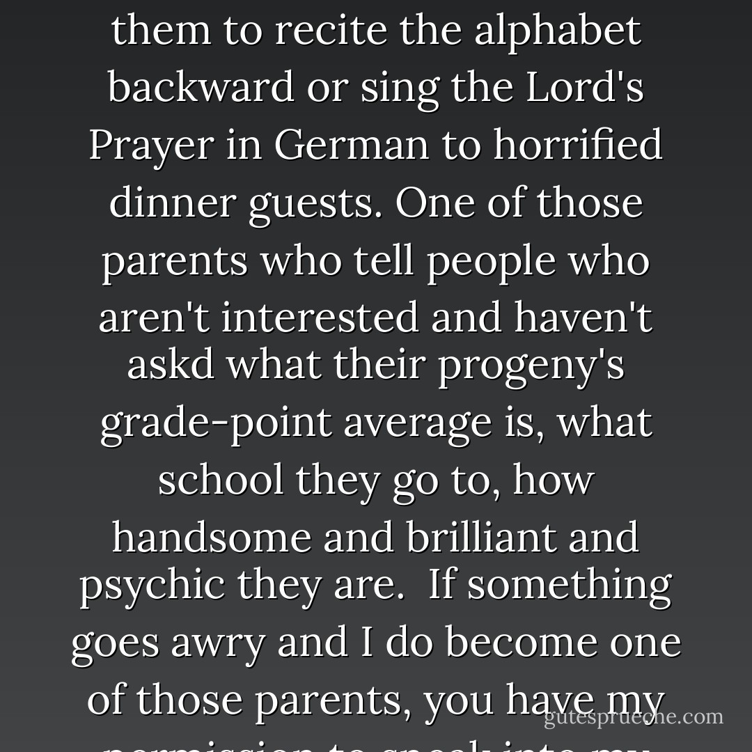 After you are here, I will try not to become one of those parents who brag incessantly about their children, who force them to recite the alphabet backward or sing the Lord's Prayer in German to horrified dinner guests. One of those parents who tell people who aren't interested and haven't askd what their progeny's grade-point average is, what school they go to, how handsome and brilliant and psychic they are. <br />If something goes awry and I do become one of those parents, you have my permission to sneak into my bedroom while I am sleeping and pinch my nostrils shut. - Suzanne Finnamore