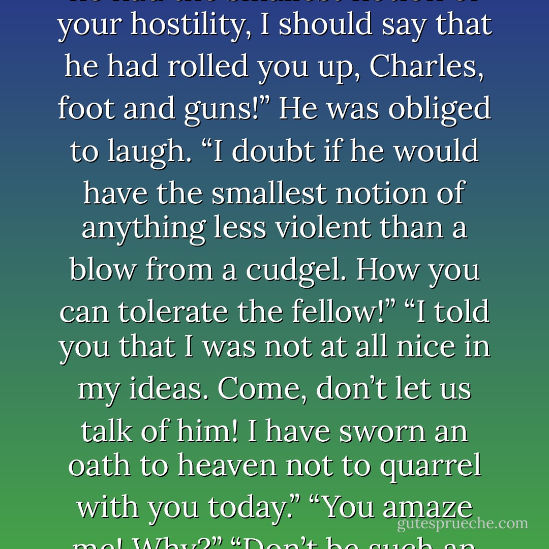 Mr. Rivenhall said to Sophy, “If this is your doing—!”<br />“I promise you it is not. If I thought that he had the smallest notion of your hostility, I should say that he had rolled you up, Charles, foot and guns!”<br />He was obliged to laugh. “I doubt if he would have the smallest notion of anything less violent than a blow from a cudgel. How you can tolerate the fellow!”<br />“I told you that I was not at all nice in my ideas. Come, don’t let us talk of him! I have sworn an oath to heaven not to quarrel with you today.”<br />“You amaze me! Why?”<br />“Don’t be such an ape!” she begged. “I want to drive your grays, of course! - Georgette Heyer