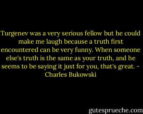 Turgenev was a very serious fellow but he could make me laugh because a truth first encountered can be very funny. When someone else's truth is the same as your truth, and he seems to be saying it just for you, that's great. - Charles Bukowski