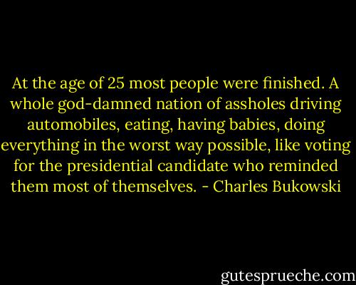 At the age of 25 most people were finished. A whole god-damned nation of assholes driving automobiles, eating, having babies, doing everything in the worst way possible, like voting for the presidential candidate who reminded them most of themselves. - Charles Bukowski