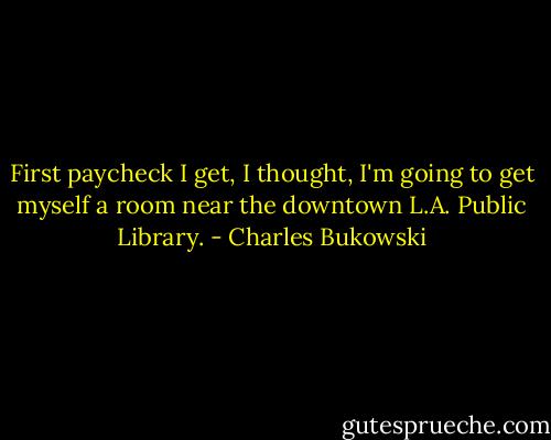 First paycheck I get, I thought, I'm going to get myself a room near the downtown L.A. Public Library. - Charles Bukowski