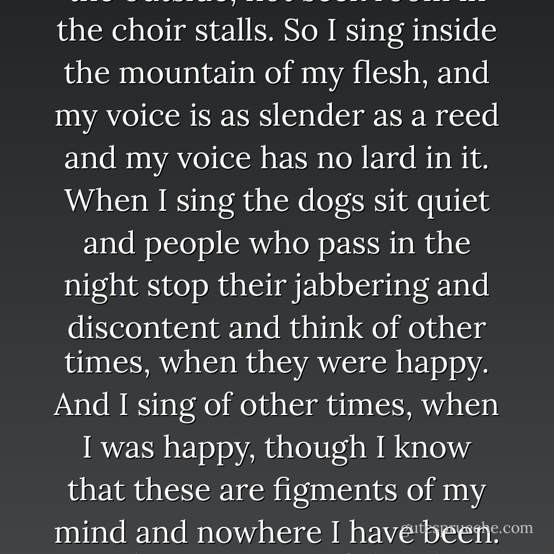 Singing is my pleasure, but not in church, for the parson said the gargoyles must remain on the outside, not seek room in the choir stalls. So I sing inside the mountain of my flesh, and my voice is as slender as a reed and my voice has no lard in it. When I sing the dogs sit quiet and people who pass in the night stop their jabbering and discontent and think of other times, when they were happy. And I sing of other times, when I was happy, though I know that these are figments of my mind and nowhere I have been. But does it matter if the place cannot be mapped as long as I can still describe it? - Jeanette Winterson