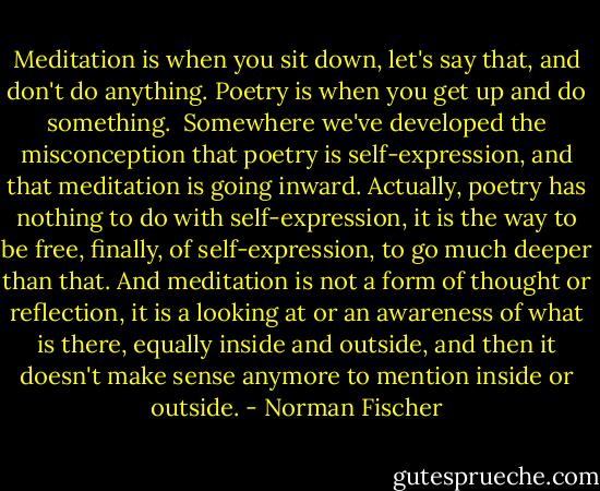 Meditation is when you sit down, let's say that, and don't do anything. Poetry is when you get up and do something.<br /><br />Somewhere we've developed the misconception that poetry is self-expression, and that meditation is going inward. Actually, poetry has nothing to do with self-expression, it is the way to be free, finally, of self-expression, to go much deeper than that. And meditation is not a form of thought or reflection, it is a looking at or an awareness of what is there, equally inside and outside, and then it doesn't make sense anymore to mention inside or outside. - Norman Fischer