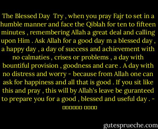 The Blessed Day<br /><br />Try , when you pray Fajr to set in a humble manner and face the Qiblah for ten to fifteen minutes , remembering Allah a great deal and calling upon Him . Ask Allah for a good day m a blessed day , a happy day , a day of success and achievement with no calmaties , crises or problems , a day with bountiful provision , goodness and care . A day with no distress and worry - because from Allah one can ask for happiness and all that is good . If you sit like this and pray , this will by Allah's leave be guranteed to prepare you for a good , blessed and useful day . - عائض القرني