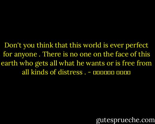 Don't you think that this world is ever perfect for anyone . There is no one on the face of this earth who gets all what he wants or is free from all kinds of distress . - عائض القرني