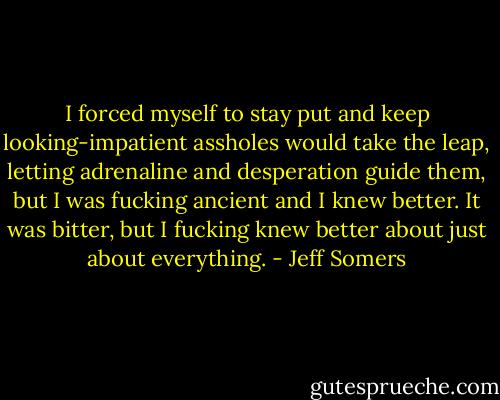 I forced myself to stay put and keep looking-impatient assholes would take the leap, letting adrenaline and desperation guide them, but I was fucking ancient and I knew better. It was bitter, but I fucking knew better about just about everything. - Jeff Somers