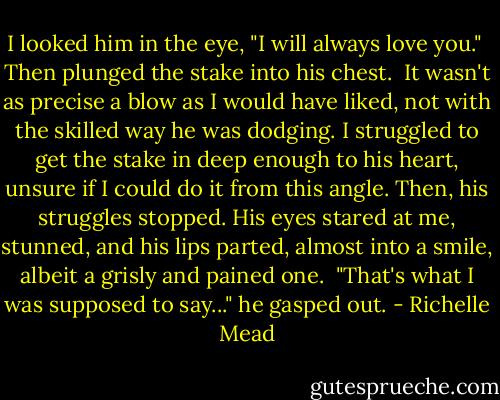 I looked him in the eye, "I will always love you." <br />Then plunged the stake into his chest. <br />It wasn't as precise a blow as I would have liked, not with the skilled way he was dodging. I struggled to get the stake in deep enough to his heart, unsure if I could do it from this angle. Then, his struggles stopped. His eyes stared at me, stunned, and his lips parted, almost into a smile, albeit a grisly and pained one. <br />"That's what I was supposed to say..." he gasped out. - Richelle Mead