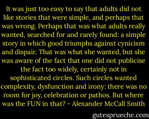 It was just too easy to say that adults did not like stories that were simple, and perhaps that was wrong. Perhaps that was what adults really wanted, searched for and rarely found: a simple story in which good triumphs against cynicism and dispair. That was what she wanted, but she was aware of the fact that one did not publicise the fact too widely, certainly not in sophisticated circles. Such circles wanted complexity, dysfunction and irony: there was no room for joy, celebration or pathos. But where was the FUN in that? - Alexander McCall Smith
