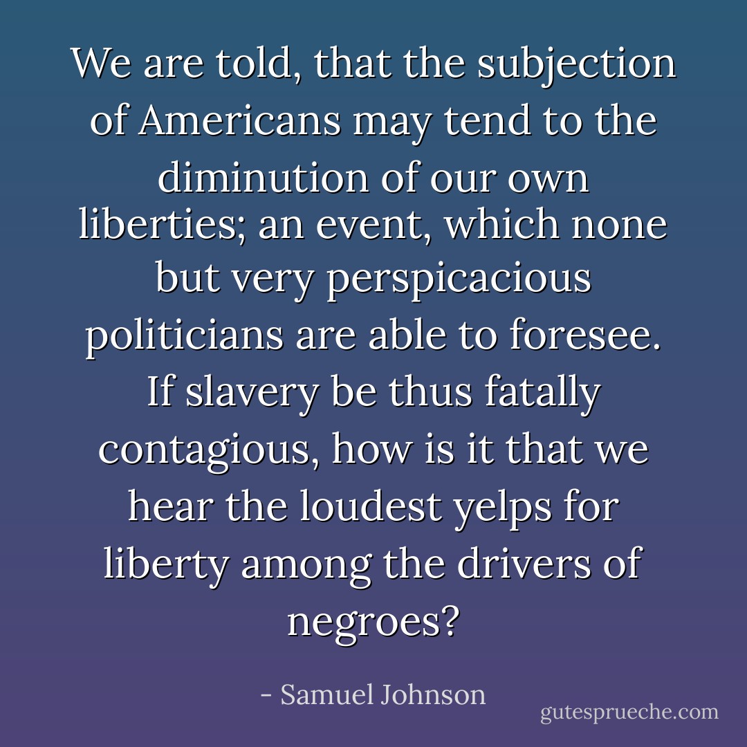 We are told, that the subjection of Americans may tend to the diminution of our own liberties; an event, which none but very perspicacious politicians are able to foresee. If slavery be thus fatally contagious, how is it that we hear the loudest yelps for liberty among the drivers of negroes? - Samuel Johnson